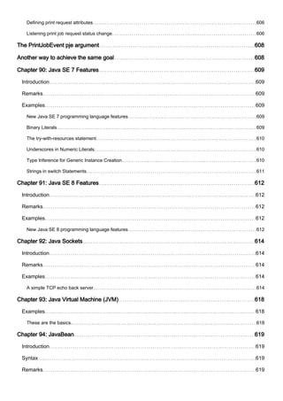 Defining print request attributes 606
Listening print job request status change 606
The PrintJobEvent pje argument 608
Another way to achieve the same goal 608
Chapter 90: Java SE 7 Features 609
Introduction 609
Remarks 609
Examples 609
New Java SE 7 programming language features 609
Binary Literals 609
The try-with-resources statement 610
Underscores in Numeric Literals 610
Type Inference for Generic Instance Creation 610
Strings in switch Statements 611
Chapter 91: Java SE 8 Features 612
Introduction 612
Remarks 612
Examples 612
New Java SE 8 programming language features 612
Chapter 92: Java Sockets 614
Introduction 614
Remarks 614
Examples 614
A simple TCP echo back server 614
Chapter 93: Java Virtual Machine (JVM) 618
Examples 618
These are the basics. 618
Chapter 94: JavaBean 619
Introduction 619
Syntax 619
Remarks 619
 