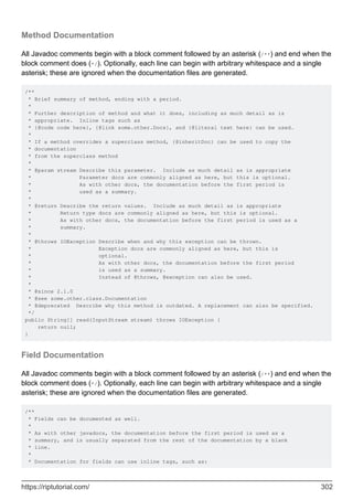 Method Documentation
All Javadoc comments begin with a block comment followed by an asterisk (/**) and end when the
block comment does (*/). Optionally, each line can begin with arbitrary whitespace and a single
asterisk; these are ignored when the documentation files are generated.
/**
* Brief summary of method, ending with a period.
*
* Further description of method and what it does, including as much detail as is
* appropriate. Inline tags such as
* {@code code here}, {@link some.other.Docs}, and {@literal text here} can be used.
*
* If a method overrides a superclass method, {@inheritDoc} can be used to copy the
* documentation
* from the superclass method
*
* @param stream Describe this parameter. Include as much detail as is appropriate
* Parameter docs are commonly aligned as here, but this is optional.
* As with other docs, the documentation before the first period is
* used as a summary.
*
* @return Describe the return values. Include as much detail as is appropriate
* Return type docs are commonly aligned as here, but this is optional.
* As with other docs, the documentation before the first period is used as a
* summary.
*
* @throws IOException Describe when and why this exception can be thrown.
* Exception docs are commonly aligned as here, but this is
* optional.
* As with other docs, the documentation before the first period
* is used as a summary.
* Instead of @throws, @exception can also be used.
*
* @since 2.1.0
* @see some.other.class.Documentation
* @deprecated Describe why this method is outdated. A replacement can also be specified.
*/
public String[] read(InputStream stream) throws IOException {
return null;
}
Field Documentation
All Javadoc comments begin with a block comment followed by an asterisk (/**) and end when the
block comment does (*/). Optionally, each line can begin with arbitrary whitespace and a single
asterisk; these are ignored when the documentation files are generated.
/**
* Fields can be documented as well.
*
* As with other javadocs, the documentation before the first period is used as a
* summary, and is usually separated from the rest of the documentation by a blank
* line.
*
* Documentation for fields can use inline tags, such as:
https://riptutorial.com/ 302
 