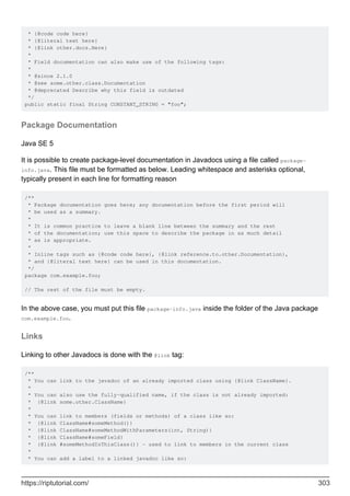 * {@code code here}
* {@literal text here}
* {@link other.docs.Here}
*
* Field documentation can also make use of the following tags:
*
* @since 2.1.0
* @see some.other.class.Documentation
* @deprecated Describe why this field is outdated
*/
public static final String CONSTANT_STRING = "foo";
Package Documentation
Java SE 5
It is possible to create package-level documentation in Javadocs using a file called package-
info.java. This file must be formatted as below. Leading whitespace and asterisks optional,
typically present in each line for formatting reason
/**
* Package documentation goes here; any documentation before the first period will
* be used as a summary.
*
* It is common practice to leave a blank line between the summary and the rest
* of the documentation; use this space to describe the package in as much detail
* as is appropriate.
*
* Inline tags such as {@code code here}, {@link reference.to.other.Documentation},
* and {@literal text here} can be used in this documentation.
*/
package com.example.foo;
// The rest of the file must be empty.
In the above case, you must put this file package-info.java inside the folder of the Java package
com.example.foo.
Links
Linking to other Javadocs is done with the @link tag:
/**
* You can link to the javadoc of an already imported class using {@link ClassName}.
*
* You can also use the fully-qualified name, if the class is not already imported:
* {@link some.other.ClassName}
*
* You can link to members (fields or methods) of a class like so:
* {@link ClassName#someMethod()}
* {@link ClassName#someMethodWithParameters(int, String)}
* {@link ClassName#someField}
* {@link #someMethodInThisClass()} - used to link to members in the current class
*
* You can add a label to a linked javadoc like so:
https://riptutorial.com/ 303
 