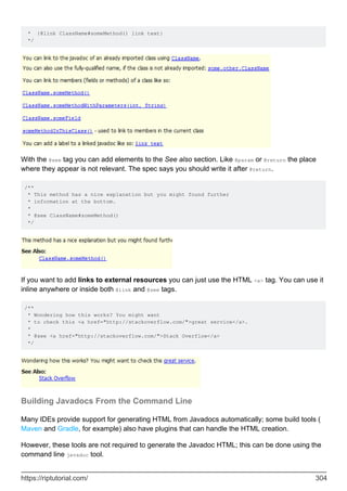 * {@link ClassName#someMethod() link text}
*/
With the @see tag you can add elements to the See also section. Like @param or @return the place
where they appear is not relevant. The spec says you should write it after @return.
/**
* This method has a nice explanation but you might found further
* information at the bottom.
*
* @see ClassName#someMethod()
*/
If you want to add links to external resources you can just use the HTML <a> tag. You can use it
inline anywhere or inside both @link and @see tags.
/**
* Wondering how this works? You might want
* to check this <a href="http://stackoverflow.com/">great service</a>.
*
* @see <a href="http://stackoverflow.com/">Stack Overflow</a>
*/
Building Javadocs From the Command Line
Many IDEs provide support for generating HTML from Javadocs automatically; some build tools (
Maven and Gradle, for example) also have plugins that can handle the HTML creation.
However, these tools are not required to generate the Javadoc HTML; this can be done using the
command line javadoc tool.
https://riptutorial.com/ 304
 