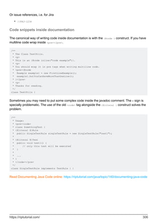 Or issue references, i.e. for Jira
//PRJ-1234
•
Code snippets inside documentation
The canonical way of writing code inside documentation is with the {@code } construct. If you have
multiline code wrap inside <pre></pre>.
/**
* The Class TestUtils.
* <p>
* This is an {@code inline("code example")}.
* <p>
* You should wrap it in pre tags when writing multiline code.
* <pre>{@code
* Example example1 = new FirstLineExample();
* example1.butYouCanHaveMoreThanOneLine();
* }</pre>
* <p>
* Thanks for reading.
*/
class TestUtils {
Sometimes you may need to put some complex code inside the javadoc comment. The @ sign is
specially problematic. The use of the old <code> tag alongside the {@literal } construct solves the
problem.
/**
* Usage:
* <pre><code>
* class SomethingTest {
* {@literal @}Rule
* public SingleTestRule singleTestRule = new SingleTestRule("test1");
*
* {@literal @}Test
* public void test1() {
* // only this test will be executed
* }
*
* ...
* }
* </code></pre>
*/
class SingleTestRule implements TestRule { }
Read Documenting Java Code online: https://riptutorial.com/java/topic/140/documenting-java-code
https://riptutorial.com/ 306
 
