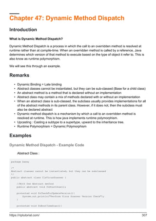Chapter 47: Dynamic Method Dispatch
Introduction
What is Dynamic Method Dispatch?
Dynamic Method Dispatch is a process in which the call to an overridden method is resolved at
runtime rather than at compile-time. When an overridden method is called by a reference, Java
determines which version of that method to execute based on the type of object it refer to. This is
also know as runtime polymorphism.
We will see this through an example.
Remarks
Dynamic Binding = Late binding
•
Abstract classes cannot be instantiated, but they can be sub-classed (Base for a child class)
•
An abstract method is a method that is declared without an implementation
•
Abstract class may contain a mix of methods declared with or without an implementation
•
When an abstract class is sub-classed, the subclass usually provides implementations for all
of the abstract methods in its parent class. However, if it does not, then the subclass must
also be declared abstract
•
Dynamic method dispatch is a mechanism by which a call to an overridden method is
resolved at runtime. This is how java implements runtime polymorphism.
•
Upcasting : Casting a subtype to a supertype, upward to the inheritance tree.
•
Runtime Polymorphism = Dynamic Polymorphism
•
Examples
Dynamic Method Dispatch - Example Code
Abstract Class :
package base;
/*
Abstract classes cannot be instantiated, but they can be subclassed
*/
public abstract class ClsVirusScanner {
//With One Abstract method
public abstract void fnStartScan();
protected void fnCheckForUpdateVersion(){
System.out.println("Perform Virus Scanner Version Check");
}
protected void fnBootTimeScan(){
https://riptutorial.com/ 307
 