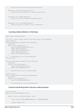 System.out.println("Perform BootTime Scan");
}
protected void fnInternetSecutiry(){
System.out.println("Scan for Internet Security");
}
protected void fnRealTimeScan(){
System.out.println("Perform RealTime Scan");
}
protected void fnVirusMalwareScan(){
System.out.println("Detect Virus & Malware");
}
}
Overriding Abstract Method in Child Class :
import base.ClsVirusScanner;
//All the 3 child classes inherits the base class ClsVirusScanner
//Child Class 1
class ClsPaidVersion extends ClsVirusScanner{
@Override
public void fnStartScan() {
super.fnCheckForUpdateVersion();
super.fnBootTimeScan();
super.fnInternetSecutiry();
super.fnRealTimeScan();
super.fnVirusMalwareScan();
}
}; //ClsPaidVersion IS-A ClsVirusScanner
//Child Class 2
class ClsTrialVersion extends ClsVirusScanner{
@Override
public void fnStartScan() {
super.fnInternetSecutiry();
super.fnVirusMalwareScan();
}
}; //ClsTrialVersion IS-A ClsVirusScanner
//Child Class 3
class ClsFreeVersion extends ClsVirusScanner{
@Override
public void fnStartScan() {
super.fnVirusMalwareScan();
}
}; //ClsTrialVersion IS-A ClsVirusScanner
Dynamic/Late Binding leads to Dynamic method dispatch :
//Calling Class
public class ClsRunTheApplication {
public static void main(String[] args) {
final String VIRUS_SCANNER_VERSION = "TRIAL_VERSION";
//Parent Refers Null
https://riptutorial.com/ 308
 
