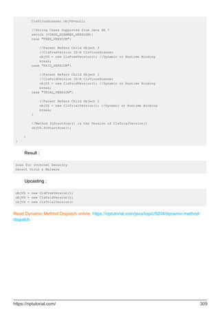 ClsVirusScanner objVS=null;
//String Cases Supported from Java SE 7
switch (VIRUS_SCANNER_VERSION){
case "FREE_VERSION":
//Parent Refers Child Object 3
//ClsFreeVersion IS-A ClsVirusScanner
objVS = new ClsFreeVersion(); //Dynamic or Runtime Binding
break;
case "PAID_VERSION":
//Parent Refers Child Object 1
//ClsPaidVersion IS-A ClsVirusScanner
objVS = new ClsPaidVersion(); //Dynamic or Runtime Binding
break;
case "TRIAL_VERSION":
//Parent Refers Child Object 2
objVS = new ClsTrialVersion(); //Dynamic or Runtime Binding
break;
}
//Method fnStartScan() is the Version of ClsTrialVersion()
objVS.fnStartScan();
}
}
Result :
Scan for Internet Security
Detect Virus & Malware
Upcasting :
objVS = new ClsFreeVersion();
objVS = new ClsPaidVersion();
objVS = new ClsTrialVersion()
Read Dynamic Method Dispatch online: https://riptutorial.com/java/topic/9204/dynamic-method-
dispatch
https://riptutorial.com/ 309
 