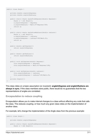 public class Angle {
private double angleInDegrees;
private double angleInRadians;
public static Angle angleFromDegrees(double degrees){
Angle a = new Angle();
a.angleInDegrees = degrees;
a.angleInRadians = Math.PI*degrees/180;
return a;
}
public static Angle angleFromRadians(double radians){
Angle a = new Angle();
a.angleInRadians = radians;
a.angleInDegrees = radians*180/Math.PI;
return a;
}
public double getDegrees(){
return angleInDegrees;
}
public double getRadians(){
return angleInRadians;
}
public void setDegrees(double degrees){
this.angleInDegrees = degrees;
this.angleInRadians = Math.PI*degrees/180;
}
public void setRadians(double radians){
this.angleInRadians = radians;
this.angleInDegrees = radians*180/Math.PI;
}
private Angle(){}
}
This class relies on a basic assumption (or invariant): angleInDegrees and angleInRadians are
always in sync. If the class members were public, there would be no guarantees that the two
representations of angles are correlated.
Encapsulation to reduce coupling
Encapsulation allows you to make internal changes to a class without affecting any code that calls
the class. This reduces coupling, or how much any given class relies on the implementation of
another class.
For example, let's change the implementation of the Angle class from the previous example:
public class Angle {
private double angleInDegrees;
public static Angle angleFromDegrees(double degrees){
Angle a = new Angle();
https://riptutorial.com/ 311
 