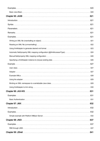 Examples 620
Basic Java Bean 620
Chapter 95: JAXB 621
Introduction 621
Syntax 621
Parameters 621
Remarks 621
Examples 621
Writing an XML file (marshalling an object) 621
Reading an XML file (unmarshalling) 622
Using XmlAdapter to generate desired xml format 623
Automatic field/property XML mapping configuration (@XmlAccessorType) 624
Manual field/property XML mapping configuration 626
Specifying a XmlAdapter instance to (re)use existing data 626
Example 627
User class 627
Adapter 627
Example XMLs 628
Using the adapter 629
Binding an XML namespace to a serializable Java class. 629
Using XmlAdapter to trim string. 630
Chapter 96: JAX-WS 631
Examples 631
Basic Authentication 631
Chapter 97: JMX 632
Introduction 632
Examples 632
Simple example with Platform MBean Server 632
Chapter 98: JNDI 637
Examples 637
RMI through JNDI 637
Chapter 99: JShell 641
 