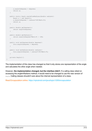 a.angleInDegrees = degrees;
return a;
}
public static Angle angleFromRadians(double radians){
Angle a = new Angle();
a.angleInDegrees = radians*180/Math.PI;
return a;
}
public double getDegrees(){
return angleInDegrees;
}
public double getRadians(){
return angleInDegrees*Math.PI / 180;
}
public void setDegrees(double degrees){
this.angleInDegrees = degrees;
}
public void setRadians(double radians){
this.angleInDegrees = radians*180/Math.PI;
}
private Angle(){}
}
The implementation of this class has changed so that it only stores one representation of the angle
and calculates the other angle when needed.
However, the implementation changed, but the interface didn't. If a calling class relied on
accessing the angleInRadians method, it would need to be changed to use the new version of
Angle. Calling classes shouldn't care about the internal representation of a class.
Read Encapsulation online: https://riptutorial.com/java/topic/1295/encapsulation
https://riptutorial.com/ 312
 