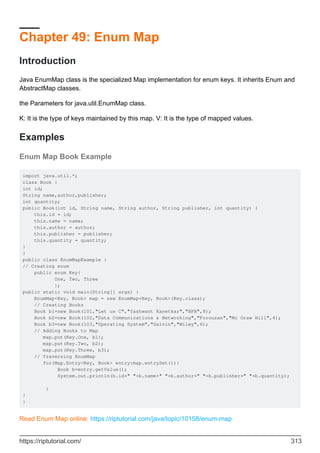 Chapter 49: Enum Map
Introduction
Java EnumMap class is the specialized Map implementation for enum keys. It inherits Enum and
AbstractMap classes.
the Parameters for java.util.EnumMap class.
K: It is the type of keys maintained by this map. V: It is the type of mapped values.
Examples
Enum Map Book Example
import java.util.*;
class Book {
int id;
String name,author,publisher;
int quantity;
public Book(int id, String name, String author, String publisher, int quantity) {
this.id = id;
this.name = name;
this.author = author;
this.publisher = publisher;
this.quantity = quantity;
}
}
public class EnumMapExample {
// Creating enum
public enum Key{
One, Two, Three
};
public static void main(String[] args) {
EnumMap<Key, Book> map = new EnumMap<Key, Book>(Key.class);
// Creating Books
Book b1=new Book(101,"Let us C","Yashwant Kanetkar","BPB",8);
Book b2=new Book(102,"Data Communications & Networking","Forouzan","Mc Graw Hill",4);
Book b3=new Book(103,"Operating System","Galvin","Wiley",6);
// Adding Books to Map
map.put(Key.One, b1);
map.put(Key.Two, b2);
map.put(Key.Three, b3);
// Traversing EnumMap
for(Map.Entry<Key, Book> entry:map.entrySet()){
Book b=entry.getValue();
System.out.println(b.id+" "+b.name+" "+b.author+" "+b.publisher+" "+b.quantity);
}
}
}
Read Enum Map online: https://riptutorial.com/java/topic/10158/enum-map
https://riptutorial.com/ 313
 