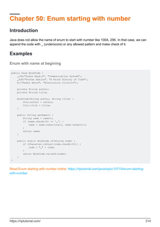 Chapter 50: Enum starting with number
Introduction
Java does not allow the name of enum to start with number like 100A, 25K. In that case, we can
append the code with _ (underscore) or any allowed pattern and make check of it.
Examples
Enum with name at begining
public enum BookCode {
_10A("Simon Haykin", "Communication System"),
_42B("Stefan Hakins", "A Brief History of Time"),
E1("Sedra Smith", "Electronics Circuits");
private String author;
private String title;
BookCode(String author, String title) {
this.author = author;
this.title = title;
}
public String getName() {
String name = name();
if (name.charAt(0) == '_') {
name = name.substring(1, name.length());
}
return name;
}
public static BookCode of(String code) {
if (Character.isDigit(code.charAt(0))) {
code = "_" + code;
}
return BookCode.valueOf(code);
}
}
Read Enum starting with number online: https://riptutorial.com/java/topic/10719/enum-starting-
with-number
https://riptutorial.com/ 314
 