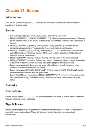 Chapter 51: Enums
Introduction
Java enums (declared using the enum keyword) are shorthand syntax for sizable quantities of
constants of a single class.
Syntax
[public/protected/private] enum Enum_name { // Declare a new enum.
•
ENUM_CONSTANT_1[, ENUM_CONSTANT_2...]; // Declare the enum constants. This must
be the first line inside of the enum, and should be separated by commas, with a semicolon at
the end.
•
ENUM_CONSTANT_1(param)[, ENUM_CONSTANT_2(param)...]; // Declare enum
constants with parameters. The parameter types must match the constructor.
•
ENUM_CONSTANT_1 {...}[, ENUM_CONSTANT_2 {...}...]; // Declare enum constants with
overridden methods. This must be done if the enum contains abstract methods; all such
methods must be implemented.
•
ENUM_CONSTANT.name() // Returns a String with the name of the enum constant.
•
ENUM_CONSTANT.ordinal() // Returns the ordinal of this enumeration constant, its position
in its enum declaration, where the initial constant is assigned an ordinal of zero.
•
Enum_name.values() // Returns a new array (of type Enum_name[]) containing every
constant of that enum everytime it is called.
•
Enum_name.valueOf("ENUM_CONSTANT") // The inverse of ENUM_CONSTANT.name() --
returns the enum constant with the given name.
•
Enum.valueOf(Enum_name.class, "ENUM_CONSTANT") // A synonym of the previous one:
The inverse of ENUM_CONSTANT.name() -- returns the enum constant with the given
name.
•
Remarks
Restrictions
Enums always extend java.lang.Enum, so it is impossible for an enum to extend a class. However,
they can implement many interfaces.
Tips & Tricks
Because of their specialized representation, there are more efficient maps and sets that can be
used with enums as their keys. These will often run quicker than their non-specialized
counterparts.
https://riptutorial.com/ 315
 
