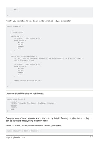 FALL
}
}
Finally, you cannot declare an Enum inside a method body or constructor:
public class Day {
/**
* Constructor
*/
public Day() {
// Illegal. Compilation error
enum Season {
WINTER,
SPRING,
SUMMER,
FALL
}
}
public void aSimpleMethod() {
// Legal. You can declare a primitive (or an Object) inside a method. Compile!
int primitiveInt = 42;
// Illegal. Compilation error.
enum Season {
WINTER,
SPRING,
SUMMER,
FALL
}
Season season = Season.SPRING;
}
}
Duplicate enum constants are not allowed:
public enum Season {
WINTER,
WINTER, //Compile Time Error : Duplicate Constants
SPRING,
SUMMER,
FALL
}
Every constant of enum is public, static and final by default. As every constant is static, they
can be accessed directly using the enum name.
Enum constants can be passed around as method parameters:
public static void display(Season s) {
https://riptutorial.com/ 317
 