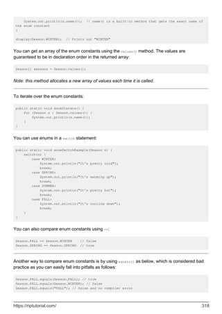 System.out.println(s.name()); // name() is a built-in method that gets the exact name of
the enum constant
}
display(Season.WINTER); // Prints out "WINTER"
You can get an array of the enum constants using the values() method. The values are
guaranteed to be in declaration order in the returned array:
Season[] seasons = Season.values();
Note: this method allocates a new array of values each time it is called.
To iterate over the enum constants:
public static void enumIterate() {
for (Season s : Season.values()) {
System.out.println(s.name());
}
}
You can use enums in a switch statement:
public static void enumSwitchExample(Season s) {
switch(s) {
case WINTER:
System.out.println("It's pretty cold");
break;
case SPRING:
System.out.println("It's warming up");
break;
case SUMMER:
System.out.println("It's pretty hot");
break;
case FALL:
System.out.println("It's cooling down");
break;
}
}
You can also compare enum constants using ==:
Season.FALL == Season.WINTER // false
Season.SPRING == Season.SPRING // true
Another way to compare enum constants is by using equals() as below, which is considered bad
practice as you can easily fall into pitfalls as follows:
Season.FALL.equals(Season.FALL); // true
Season.FALL.equals(Season.WINTER); // false
Season.FALL.equals("FALL"); // false and no compiler error
https://riptutorial.com/ 318
 