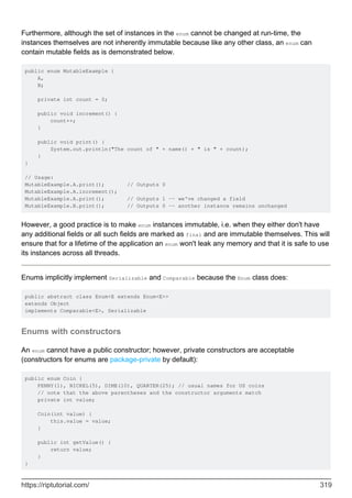 Furthermore, although the set of instances in the enum cannot be changed at run-time, the
instances themselves are not inherently immutable because like any other class, an enum can
contain mutable fields as is demonstrated below.
public enum MutableExample {
A,
B;
private int count = 0;
public void increment() {
count++;
}
public void print() {
System.out.println("The count of " + name() + " is " + count);
}
}
// Usage:
MutableExample.A.print(); // Outputs 0
MutableExample.A.increment();
MutableExample.A.print(); // Outputs 1 -- we've changed a field
MutableExample.B.print(); // Outputs 0 -- another instance remains unchanged
However, a good practice is to make enum instances immutable, i.e. when they either don't have
any additional fields or all such fields are marked as final and are immutable themselves. This will
ensure that for a lifetime of the application an enum won't leak any memory and that it is safe to use
its instances across all threads.
Enums implicitly implement Serializable and Comparable because the Enum class does:
public abstract class Enum<E extends Enum<E>>
extends Object
implements Comparable<E>, Serializable
Enums with constructors
An enum cannot have a public constructor; however, private constructors are acceptable
(constructors for enums are package-private by default):
public enum Coin {
PENNY(1), NICKEL(5), DIME(10), QUARTER(25); // usual names for US coins
// note that the above parentheses and the constructor arguments match
private int value;
Coin(int value) {
this.value = value;
}
public int getValue() {
return value;
}
}
https://riptutorial.com/ 319
 