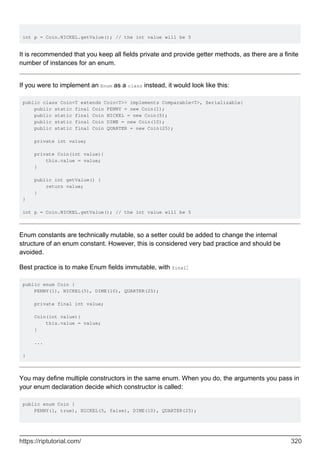 int p = Coin.NICKEL.getValue(); // the int value will be 5
It is recommended that you keep all fields private and provide getter methods, as there are a finite
number of instances for an enum.
If you were to implement an Enum as a class instead, it would look like this:
public class Coin<T extends Coin<T>> implements Comparable<T>, Serializable{
public static final Coin PENNY = new Coin(1);
public static final Coin NICKEL = new Coin(5);
public static final Coin DIME = new Coin(10);
public static final Coin QUARTER = new Coin(25);
private int value;
private Coin(int value){
this.value = value;
}
public int getValue() {
return value;
}
}
int p = Coin.NICKEL.getValue(); // the int value will be 5
Enum constants are technically mutable, so a setter could be added to change the internal
structure of an enum constant. However, this is considered very bad practice and should be
avoided.
Best practice is to make Enum fields immutable, with final:
public enum Coin {
PENNY(1), NICKEL(5), DIME(10), QUARTER(25);
private final int value;
Coin(int value){
this.value = value;
}
...
}
You may define multiple constructors in the same enum. When you do, the arguments you pass in
your enum declaration decide which constructor is called:
public enum Coin {
PENNY(1, true), NICKEL(5, false), DIME(10), QUARTER(25);
https://riptutorial.com/ 320
 