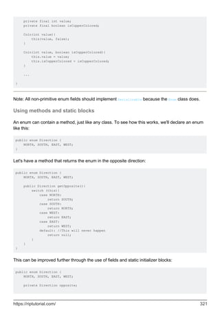 private final int value;
private final boolean isCopperColored;
Coin(int value){
this(value, false);
}
Coin(int value, boolean isCopperColored){
this.value = value;
this.isCopperColored = isCopperColored;
}
...
}
Note: All non-primitive enum fields should implement Serializable because the Enum class does.
Using methods and static blocks
An enum can contain a method, just like any class. To see how this works, we'll declare an enum
like this:
public enum Direction {
NORTH, SOUTH, EAST, WEST;
}
Let's have a method that returns the enum in the opposite direction:
public enum Direction {
NORTH, SOUTH, EAST, WEST;
public Direction getOpposite(){
switch (this){
case NORTH:
return SOUTH;
case SOUTH:
return NORTH;
case WEST:
return EAST;
case EAST:
return WEST;
default: //This will never happen
return null;
}
}
}
This can be improved further through the use of fields and static initializer blocks:
public enum Direction {
NORTH, SOUTH, EAST, WEST;
private Direction opposite;
https://riptutorial.com/ 321
 