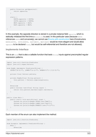 public Direction getOpposite(){
return opposite;
}
static {
NORTH.opposite = SOUTH;
SOUTH.opposite = NORTH;
WEST.opposite = EAST;
EAST.opposite = WEST;
}
}
In this example, the opposite direction is stored in a private instance field opposite, which is
statically initialized the first time a Direction is used. In this particular case (because NORTH
references SOUTH and conversely), we cannot use Enums with constructors here (Constructors
NORTH(SOUTH), SOUTH(NORTH), EAST(WEST), WEST(EAST) would be more elegant and would allow
opposite to be declared final, but would be self-referential and therefore are not allowed).
Implements Interface
This is an enum that is also a callable function that tests String inputs against precompiled regular
expression patterns.
import java.util.function.Predicate;
import java.util.regex.Pattern;
enum RegEx implements Predicate<String> {
UPPER("[A-Z]+"), LOWER("[a-z]+"), NUMERIC("[+-]?[0-9]+");
private final Pattern pattern;
private RegEx(final String pattern) {
this.pattern = Pattern.compile(pattern);
}
@Override
public boolean test(final String input) {
return this.pattern.matcher(input).matches();
}
}
public class Main {
public static void main(String[] args) {
System.out.println(RegEx.UPPER.test("ABC"));
System.out.println(RegEx.LOWER.test("abc"));
System.out.println(RegEx.NUMERIC.test("+111"));
}
}
Each member of the enum can also implement the method:
import java.util.function.Predicate;
enum Acceptor implements Predicate<String> {
NULL {
@Override
https://riptutorial.com/ 322
 
