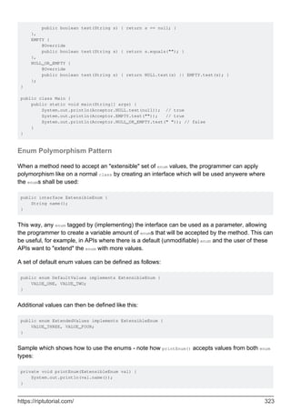 public boolean test(String s) { return s == null; }
},
EMPTY {
@Override
public boolean test(String s) { return s.equals(""); }
},
NULL_OR_EMPTY {
@Override
public boolean test(String s) { return NULL.test(s) || EMPTY.test(s); }
};
}
public class Main {
public static void main(String[] args) {
System.out.println(Acceptor.NULL.test(null)); // true
System.out.println(Acceptor.EMPTY.test("")); // true
System.out.println(Acceptor.NULL_OR_EMPTY.test(" ")); // false
}
}
Enum Polymorphism Pattern
When a method need to accept an "extensible" set of enum values, the programmer can apply
polymorphism like on a normal class by creating an interface which will be used anywere where
the enums shall be used:
public interface ExtensibleEnum {
String name();
}
This way, any enum tagged by (implementing) the interface can be used as a parameter, allowing
the programmer to create a variable amount of enums that will be accepted by the method. This can
be useful, for example, in APIs where there is a default (unmodifiable) enum and the user of these
APIs want to "extend" the enum with more values.
A set of default enum values can be defined as follows:
public enum DefaultValues implements ExtensibleEnum {
VALUE_ONE, VALUE_TWO;
}
Additional values can then be defined like this:
public enum ExtendedValues implements ExtensibleEnum {
VALUE_THREE, VALUE_FOUR;
}
Sample which shows how to use the enums - note how printEnum() accepts values from both enum
types:
private void printEnum(ExtensibleEnum val) {
System.out.println(val.name());
}
https://riptutorial.com/ 323
 