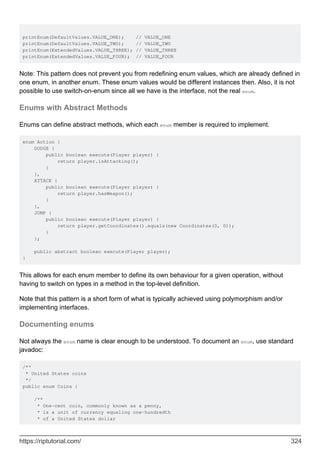 printEnum(DefaultValues.VALUE_ONE); // VALUE_ONE
printEnum(DefaultValues.VALUE_TWO); // VALUE_TWO
printEnum(ExtendedValues.VALUE_THREE); // VALUE_THREE
printEnum(ExtendedValues.VALUE_FOUR); // VALUE_FOUR
Note: This pattern does not prevent you from redefining enum values, which are already defined in
one enum, in another enum. These enum values would be different instances then. Also, it is not
possible to use switch-on-enum since all we have is the interface, not the real enum.
Enums with Abstract Methods
Enums can define abstract methods, which each enum member is required to implement.
enum Action {
DODGE {
public boolean execute(Player player) {
return player.isAttacking();
}
},
ATTACK {
public boolean execute(Player player) {
return player.hasWeapon();
}
},
JUMP {
public boolean execute(Player player) {
return player.getCoordinates().equals(new Coordinates(0, 0));
}
};
public abstract boolean execute(Player player);
}
This allows for each enum member to define its own behaviour for a given operation, without
having to switch on types in a method in the top-level definition.
Note that this pattern is a short form of what is typically achieved using polymorphism and/or
implementing interfaces.
Documenting enums
Not always the enum name is clear enough to be understood. To document an enum, use standard
javadoc:
/**
* United States coins
*/
public enum Coins {
/**
* One-cent coin, commonly known as a penny,
* is a unit of currency equaling one-hundredth
* of a United States dollar
https://riptutorial.com/ 324
 