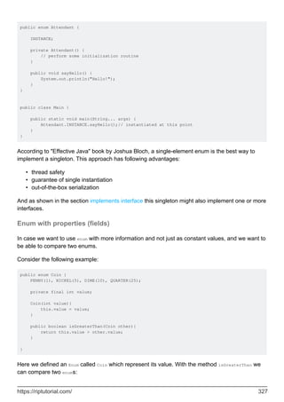 public enum Attendant {
INSTANCE;
private Attendant() {
// perform some initialization routine
}
public void sayHello() {
System.out.println("Hello!");
}
}
public class Main {
public static void main(String... args) {
Attendant.INSTANCE.sayHello();// instantiated at this point
}
}
According to "Effective Java" book by Joshua Bloch, a single-element enum is the best way to
implement a singleton. This approach has following advantages:
thread safety
•
guarantee of single instantiation
•
out-of-the-box serialization
•
And as shown in the section implements interface this singleton might also implement one or more
interfaces.
Enum with properties (fields)
In case we want to use enum with more information and not just as constant values, and we want to
be able to compare two enums.
Consider the following example:
public enum Coin {
PENNY(1), NICKEL(5), DIME(10), QUARTER(25);
private final int value;
Coin(int value){
this.value = value;
}
public boolean isGreaterThan(Coin other){
return this.value > other.value;
}
}
Here we defined an Enum called Coin which represent its value. With the method isGreaterThan we
can compare two enums:
https://riptutorial.com/ 327
 