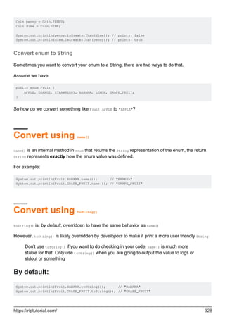 Coin penny = Coin.PENNY;
Coin dime = Coin.DIME;
System.out.println(penny.isGreaterThan(dime)); // prints: false
System.out.println(dime.isGreaterThan(penny)); // prints: true
Convert enum to String
Sometimes you want to convert your enum to a String, there are two ways to do that.
Assume we have:
public enum Fruit {
APPLE, ORANGE, STRAWBERRY, BANANA, LEMON, GRAPE_FRUIT;
}
So how do we convert something like Fruit.APPLE to "APPLE"?
Convert using name()
name() is an internal method in enum that returns the String representation of the enum, the return
String represents exactly how the enum value was defined.
For example:
System.out.println(Fruit.BANANA.name()); // "BANANA"
System.out.println(Fruit.GRAPE_FRUIT.name()); // "GRAPE_FRUIT"
Convert using toString()
toString() is, by default, overridden to have the same behavior as name()
However, toString() is likely overridden by developers to make it print a more user friendly String
Don't use toString() if you want to do checking in your code, name() is much more
stable for that. Only use toString() when you are going to output the value to logs or
stdout or something
By default:
System.out.println(Fruit.BANANA.toString()); // "BANANA"
System.out.println(Fruit.GRAPE_FRUIT.toString()); // "GRAPE_FRUIT"
https://riptutorial.com/ 328
 