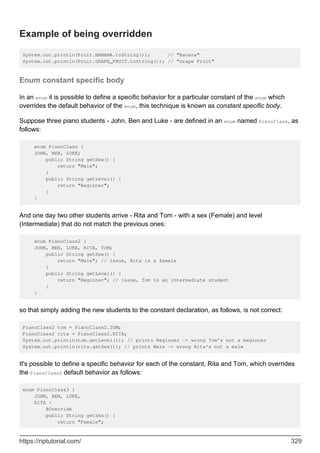 Example of being overridden
System.out.println(Fruit.BANANA.toString()); // "Banana"
System.out.println(Fruit.GRAPE_FRUIT.toString()); // "Grape Fruit"
Enum constant specific body
In an enum it is possible to define a specific behavior for a particular constant of the enum which
overrides the default behavior of the enum, this technique is known as constant specific body.
Suppose three piano students - John, Ben and Luke - are defined in an enum named PianoClass, as
follows:
enum PianoClass {
JOHN, BEN, LUKE;
public String getSex() {
return "Male";
}
public String getLevel() {
return "Beginner";
}
}
And one day two other students arrive - Rita and Tom - with a sex (Female) and level
(Intermediate) that do not match the previous ones:
enum PianoClass2 {
JOHN, BEN, LUKE, RITA, TOM;
public String getSex() {
return "Male"; // issue, Rita is a female
}
public String getLevel() {
return "Beginner"; // issue, Tom is an intermediate student
}
}
so that simply adding the new students to the constant declaration, as follows, is not correct:
PianoClass2 tom = PianoClass2.TOM;
PianoClass2 rita = PianoClass2.RITA;
System.out.println(tom.getLevel()); // prints Beginner -> wrong Tom's not a beginner
System.out.println(rita.getSex()); // prints Male -> wrong Rita's not a male
It's possible to define a specific behavior for each of the constant, Rita and Tom, which overrides
the PianoClass2 default behavior as follows:
enum PianoClass3 {
JOHN, BEN, LUKE,
RITA {
@Override
public String getSex() {
return "Female";
https://riptutorial.com/ 329
 