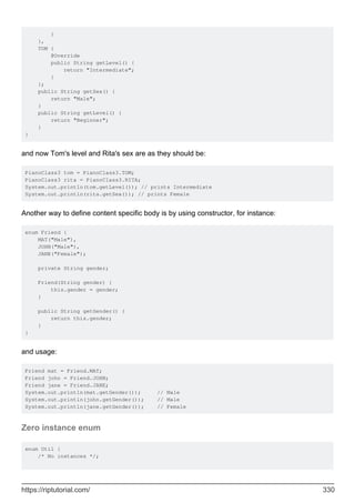 }
},
TOM {
@Override
public String getLevel() {
return "Intermediate";
}
};
public String getSex() {
return "Male";
}
public String getLevel() {
return "Beginner";
}
}
and now Tom's level and Rita's sex are as they should be:
PianoClass3 tom = PianoClass3.TOM;
PianoClass3 rita = PianoClass3.RITA;
System.out.println(tom.getLevel()); // prints Intermediate
System.out.println(rita.getSex()); // prints Female
Another way to define content specific body is by using constructor, for instance:
enum Friend {
MAT("Male"),
JOHN("Male"),
JANE("Female");
private String gender;
Friend(String gender) {
this.gender = gender;
}
public String getGender() {
return this.gender;
}
}
and usage:
Friend mat = Friend.MAT;
Friend john = Friend.JOHN;
Friend jane = Friend.JANE;
System.out.println(mat.getGender()); // Male
System.out.println(john.getGender()); // Male
System.out.println(jane.getGender()); // Female
Zero instance enum
enum Util {
/* No instances */;
https://riptutorial.com/ 330
 