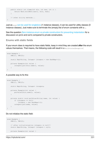public static int clamp(int min, int max, int i) {
return Math.min(Math.max(i, min), max);
}
// other utility methods...
}
Just as enum can be used for singletons (1 instance classes), it can be used for utility classes (0
instance classes). Just make sure to terminate the (empty) list of enum constants with a ;.
See the question Zero instance enum vs private constructors for preventing instantiation for a
discussion on pro's and con's compared to private constructors.
Enums with static fields
If your enum class is required to have static fields, keep in mind they are created after the enum
values themselves. That means, the following code will result in a NullPointerException:
enum Example {
ONE(1), TWO(2);
static Map<String, Integer> integers = new HashMap<>();
private Example(int value) {
integers.put(this.name(), value);
}
}
A possible way to fix this:
enum Example {
ONE(1), TWO(2);
static Map<String, Integer> integers;
private Example(int value) {
putValue(this.name(), value);
}
private static void putValue(String name, int value) {
if (integers == null)
integers = new HashMap<>();
integers.put(name, value);
}
}
Do not initialize the static field:
enum Example {
ONE(1), TWO(2);
// after initialisisation integers is null!!
static Map<String, Integer> integers = null;
private Example(int value) {
https://riptutorial.com/ 331
 