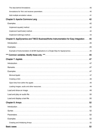 The idea behind Annotations 40
Annotations for 'this' and receiver parameters 40
Add multiple annotation values 41
Chapter 5: Apache Commons Lang 42
Examples 42
Implement equals() method 42
Implement hashCode() method 42
Implement toString() method 43
Chapter 6: AppDynamics and TIBCO BusinessWorks Instrumentation for Easy Integration 45
Introduction 45
Examples 45
Example of Instrumentation of all BW Applications in a Single Step for Appdynamics 45
*** Common variables. Modify these only. *** 45
Chapter 7: Applets 47
Introduction 47
Remarks 47
Examples 47
Minimal Applet 47
Creating a GUI 48
Open links from within the applet 49
Loading images, audio and other resources 49
Load and show an image 49
Load and play an audio file 50
Load and display a text file 50
Chapter 8: Arrays 52
Introduction 52
Syntax 52
Parameters 52
Examples 52
Creating and Initializing Arrays 52
Basic cases 52
 