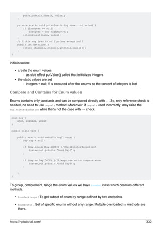 putValue(this.name(), value);
}
private static void putValue(String name, int value) {
if (integers == null)
integers = new HashMap<>();
integers.put(name, value);
}
// !!this may lead to null poiner exception!!
public int getValue(){
return (Example.integers.get(this.name()));
}
}
initialisisation:
create the enum values
as side effect putValue() called that initializes integers
○
•
the static values are set
integers = null; // is executed after the enums so the content of integers is lost
○
•
Compare and Contains for Enum values
Enums contains only constants and can be compared directly with ==. So, only reference check is
needed, no need to use .equals method. Moreover, if .equals used incorrectly, may raise the
NullPointerException while that's not the case with == check.
enum Day {
GOOD, AVERAGE, WORST;
}
public class Test {
public static void main(String[] args) {
Day day = null;
if (day.equals(Day.GOOD)) {//NullPointerException!
System.out.println("Good Day!");
}
if (day == Day.GOOD) {//Always use == to compare enum
System.out.println("Good Day!");
}
}
}
To group, complement, range the enum values we have EnumSet class which contains different
methods.
EnumSet#range : To get subset of enum by range defined by two endpoints
•
EnumSet#of : Set of specific enums without any range. Multiple overloaded of methods are
there.
•
https://riptutorial.com/ 332
 