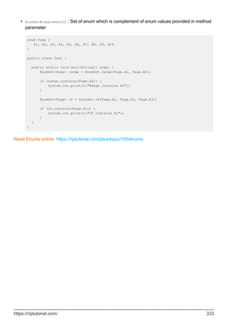 EnumSet#complementOf : Set of enum which is complement of enum values provided in method
parameter
enum Page {
A1, A2, A3, A4, A5, A6, A7, A8, A9, A10
}
public class Test {
public static void main(String[] args) {
EnumSet<Page> range = EnumSet.range(Page.A1, Page.A5);
if (range.contains(Page.A4)) {
System.out.println("Range contains A4");
}
EnumSet<Page> of = EnumSet.of(Page.A1, Page.A5, Page.A3);
if (of.contains(Page.A1)) {
System.out.println("Of contains A1");
}
}
}
•
Read Enums online: https://riptutorial.com/java/topic/155/enums
https://riptutorial.com/ 333
 