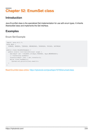 Chapter 52: EnumSet class
Introduction
Java EnumSet class is the specialized Set implementation for use with enum types. It inherits
AbstractSet class and implements the Set interface.
Examples
Enum Set Example
import java.util.*;
enum days {
SUNDAY, MONDAY, TUESDAY, WEDNESDAY, THURSDAY, FRIDAY, SATURDAY
}
public class EnumSetExample {
public static void main(String[] args) {
Set<days> set = EnumSet.of(days.TUESDAY, days.WEDNESDAY);
// Traversing elements
Iterator<days> iter = set.iterator();
while (iter.hasNext())
System.out.println(iter.next());
}
}
Read EnumSet class online: https://riptutorial.com/java/topic/10159/enumset-class
https://riptutorial.com/ 334
 