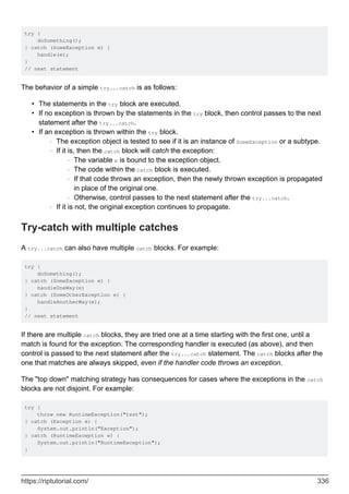 try {
doSomething();
} catch (SomeException e) {
handle(e);
}
// next statement
The behavior of a simple try...catch is as follows:
The statements in the try block are executed.
•
If no exception is thrown by the statements in the try block, then control passes to the next
statement after the try...catch.
•
If an exception is thrown within the try block.
The exception object is tested to see if it is an instance of SomeException or a subtype.
○
If it is, then the catch block will catch the exception:
The variable e is bound to the exception object.
○
The code within the catch block is executed.
○
If that code throws an exception, then the newly thrown exception is propagated
in place of the original one.
○
Otherwise, control passes to the next statement after the try...catch.
○
○
If it is not, the original exception continues to propagate.
○
•
Try-catch with multiple catches
A try...catch can also have multiple catch blocks. For example:
try {
doSomething();
} catch (SomeException e) {
handleOneWay(e)
} catch (SomeOtherException e) {
handleAnotherWay(e);
}
// next statement
If there are multiple catch blocks, they are tried one at a time starting with the first one, until a
match is found for the exception. The corresponding handler is executed (as above), and then
control is passed to the next statement after the try...catch statement. The catch blocks after the
one that matches are always skipped, even if the handler code throws an exception.
The "top down" matching strategy has consequences for cases where the exceptions in the catch
blocks are not disjoint. For example:
try {
throw new RuntimeException("test");
} catch (Exception e) {
System.out.println("Exception");
} catch (RuntimeException e) {
System.out.println("RuntimeException");
}
https://riptutorial.com/ 336
 