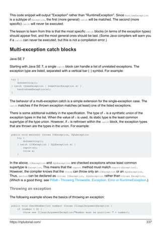 This code snippet will output "Exception" rather than "RuntimeException". Since RuntimeException
is a subtype of Exception, the first (more general) catch will be matched. The second (more
specific) catch will never be executed.
The lesson to learn from this is that the most specific catch blocks (in terms of the exception types)
should appear first, and the most general ones should be last. (Some Java compilers will warn you
if a catch can never be executed, but this is not a compilation error.)
Multi-exception catch blocks
Java SE 7
Starting with Java SE 7, a single catch block can handle a list of unrelated exceptions. The
exception type are listed, separated with a vertical bar (|) symbol. For example:
try {
doSomething();
} catch (SomeException | SomeOtherException e) {
handleSomeException(e);
}
The behavior of a multi-exception catch is a simple extension for the single-exception case. The
catch matches if the thrown exception matches (at least) one of the listed exceptions.
There is some additional subtlety in the specification. The type of e is a synthetic union of the
exception types in the list. When the value of e is used, its static type is the least common
supertype of the type union. However, if e is rethrown within the catch block, the exception types
that are thrown are the types in the union. For example:
public void method() throws IOException, SQLException
try {
doSomething();
} catch (IOException | SQLException e) {
report(e);
throw e;
}
In the above, IOException and SQLException are checked exceptions whose least common
supertype is Exception. This means that the report method must match report(Exception).
However, the compiler knows that the throw can throw only an IOException or an SQLException.
Thus, method can be declared as throws IOException, SQLException rather than throws Exception.
(Which is a good thing: see Pitfall - Throwing Throwable, Exception, Error or RuntimeException.)
Throwing an exception
The following example shows the basics of throwing an exception:
public void checkNumber(int number) throws IllegalArgumentException {
if (number < 0) {
throw new IllegalArgumentException("Number must be positive: " + number);
https://riptutorial.com/ 337
 