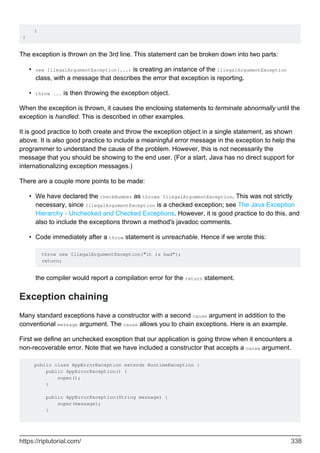 }
}
The exception is thrown on the 3rd line. This statement can be broken down into two parts:
new IllegalArgumentException(...) is creating an instance of the IllegalArgumentException
class, with a message that describes the error that exception is reporting.
•
throw ... is then throwing the exception object.
•
When the exception is thrown, it causes the enclosing statements to terminate abnormally until the
exception is handled. This is described in other examples.
It is good practice to both create and throw the exception object in a single statement, as shown
above. It is also good practice to include a meaningful error message in the exception to help the
programmer to understand the cause of the problem. However, this is not necessarily the
message that you should be showing to the end user. (For a start, Java has no direct support for
internationalizing exception messages.)
There are a couple more points to be made:
We have declared the checkNumber as throws IllegalArgumentException. This was not strictly
necessary, since IllegalArgumentException is a checked exception; see The Java Exception
Hierarchy - Unchecked and Checked Exceptions. However, it is good practice to do this, and
also to include the exceptions thrown a method's javadoc comments.
•
Code immediately after a throw statement is unreachable. Hence if we wrote this:
throw new IllegalArgumentException("it is bad");
return;
the compiler would report a compilation error for the return statement.
•
Exception chaining
Many standard exceptions have a constructor with a second cause argument in addition to the
conventional message argument. The cause allows you to chain exceptions. Here is an example.
First we define an unchecked exception that our application is going throw when it encounters a
non-recoverable error. Note that we have included a constructor that accepts a cause argument.
public class AppErrorException extends RuntimeException {
public AppErrorException() {
super();
}
public AppErrorException(String message) {
super(message);
}
https://riptutorial.com/ 338
 