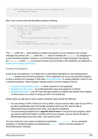 public AppErrorException(String message, Throwable cause) {
super(message, cause);
}
}
Next, here is some code that illustrates exception chaining.
public String readFirstLine(String file) throws AppErrorException {
try (Reader r = new BufferedReader(new FileReader(file))) {
String line = r.readLine();
if (line != null) {
return line;
} else {
throw new AppErrorException("File is empty: " + file);
}
} catch (IOException ex) {
throw new AppErrorException("Cannot read file: " + file, ex);
}
}
The throw within the try block detects a problem and reports it via an exception with a simple
message. By contrast, the throw within the catch block is handling the IOException by wrapping it in
a new (checked) exception. However, it is not throwing away the original exception. By passing
the IOException as the cause, we record it so that it can be printed in the stacktrace, as explained in
Creating and reading stacktraces.
Custom Exceptions
Under most circumstances, it is simpler from a code-design standpoint to use existing generic
Exception classes when throwing exceptions. This is especially true if you only need the exception
to carry a simple error message. In that case, RuntimeException is usually preferred, since it is not
a checked Exception. Other exception classes exist for common classes of errors:
UnsupportedOperationException - a certain operation is not supported
•
IllegalArgumentException - an invalid parameter value was passed to a method
•
IllegalStateException - your API has internally reached a condition that should never happen,
or which occurs as a result of using your API in an invalid way
•
Cases where you do want to use a custom exception class include the following:
You are writing an API or library for use by others, and you want to allow users of your API to
be able to specifically catch and handle exceptions from your API, and be able to
differentiate those exceptions from other, more generic exceptions.
•
You are throwing exceptions for a specific kind of error in one part of your program, which
you want to catch and handle in another part of your program, and you want to be able to
differentiate these errors from other, more generic errors.
•
You can create your own custom exceptions by extending RuntimeException for an unchecked
exception, or checked exception by extending any Exception which is not also subclass of
RuntimeException, because:
https://riptutorial.com/ 339
 