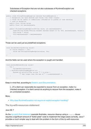 Subclasses of Exception that are not also subclasses of RuntimeException are
checked exceptions
public class StringTooLongException extends RuntimeException {
// Exceptions can have methods and fields like other classes
// those can be useful to communicate information to pieces of code catching
// such an exception
public final String value;
public final int maximumLength;
public StringTooLongException(String value, int maximumLength){
super(String.format("String exceeds maximum Length of %s: %s", maximumLength, value));
this.value = value;
this.maximumLength = maximumLength;
}
}
Those can be used just as predefined exceptions:
void validateString(String value){
if (value.length() > 30){
throw new StringTooLongException(value, 30);
}
}
And the fields can be used where the exception is caught and handled:
void anotherMethod(String value){
try {
validateString(value);
} catch(StringTooLongException e){
System.out.println("The string '" + e.value +
"' was longer than the max of " + e.maximumLength );
}
}
Keep in mind that, according to Oracle's Java Documentation:
[...] If a client can reasonably be expected to recover from an exception, make it a
checked exception. If a client cannot do anything to recover from the exception, make it
an unchecked exception.
More:
Why does RuntimeException not require an explicit exception handling?
•
The try-with-resources statement
Java SE 7
As the try-catch-final statement example illustrates, resource cleanup using a finally clause
requires a significant amount of "boiler-plate" code to implement the edge-cases correctly. Java 7
provides a much simpler way to deal with this problem in the form of the try-with-resources
https://riptutorial.com/ 340
 