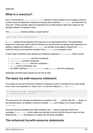 statement.
What is a resource?
Java 7 introduced the java.lang.AutoCloseable interface to allow classes to be managed using the
try-with-resources statement. Instances of classes that implement AutoCloseable are referred to as
resources. These typically need to be disposed of in a timely fashion rather than relying on the
garbage collector to dispose of them.
The AutoCloseable interface defines a single method:
public void close() throws Exception
A close() method should dispose of the resource in an appropriate fashion. The specification
states that it should be safe to call the method on a resource that has already been disposed of. In
addition, classes that implement Autocloseable are strongly encouraged to declare the close()
method to throw a more specific exception than Exception, or no exception at all.
A wide range of standard Java classes and interfaces implement AutoCloseable. These include:
InputStream, OutputStream and their subclasses
•
Reader, Writer and their subclasses
•
Socket and ServerSocket and their subclasses
•
Channel and its subclasses, and
•
the JDBC interfaces Connection, Statement and ResultSet and their subclasses.
•
Application and third party classes may do this as well.
The basic try-with-resource statement
The syntax of a try-with-resources is based on classical try-catch, try-finally and try-catch-finally
forms. Here is an example of a "basic" form; i.e. the form without a catch or finally.
try (PrintStream stream = new PrintStream("hello.txt")) {
stream.println("Hello world!");
}
The resources to be manage are declared as variables in the (...) section after the try clause. In
the example above, we declare a resource variable stream and initialize it to a newly created
PrintStream.
Once the resource variables have been initialized, the try block is executed. When that
completes, stream.close() will be called automatically to ensure that the resource does not leak.
Note that the close() call happens no matter how the block completes.
The enhanced try-with-resource statements
https://riptutorial.com/ 341
 