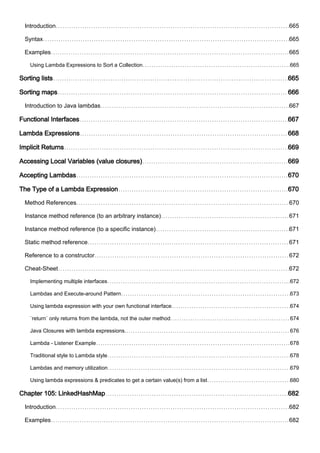 Introduction 665
Syntax 665
Examples 665
Using Lambda Expressions to Sort a Collection 665
Sorting lists 665
Sorting maps 666
Introduction to Java lambdas 667
Functional Interfaces 667
Lambda Expressions 668
Implicit Returns 669
Accessing Local Variables (value closures) 669
Accepting Lambdas 670
The Type of a Lambda Expression 670
Method References 670
Instance method reference (to an arbitrary instance) 671
Instance method reference (to a specific instance) 671
Static method reference 671
Reference to a constructor 672
Cheat-Sheet 672
Implementing multiple interfaces 672
Lambdas and Execute-around Pattern 673
Using lambda expression with your own functional interface 674
`return` only returns from the lambda, not the outer method 674
Java Closures with lambda expressions. 676
Lambda - Listener Example 678
Traditional style to Lambda style 678
Lambdas and memory utilization 679
Using lambda expressions & predicates to get a certain value(s) from a list 680
Chapter 105: LinkedHashMap 682
Introduction 682
Examples 682
 