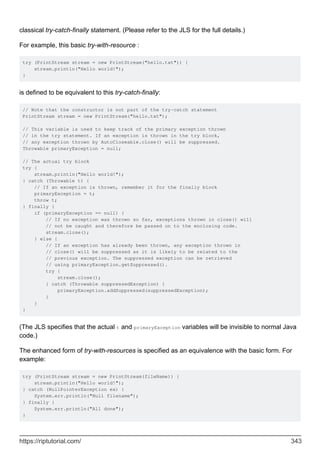 classical try-catch-finally statement. (Please refer to the JLS for the full details.)
For example, this basic try-with-resource :
try (PrintStream stream = new PrintStream("hello.txt")) {
stream.println("Hello world!");
}
is defined to be equivalent to this try-catch-finally:
// Note that the constructor is not part of the try-catch statement
PrintStream stream = new PrintStream("hello.txt");
// This variable is used to keep track of the primary exception thrown
// in the try statement. If an exception is thrown in the try block,
// any exception thrown by AutoCloseable.close() will be suppressed.
Throwable primaryException = null;
// The actual try block
try {
stream.println("Hello world!");
} catch (Throwable t) {
// If an exception is thrown, remember it for the finally block
primaryException = t;
throw t;
} finally {
if (primaryException == null) {
// If no exception was thrown so far, exceptions thrown in close() will
// not be caught and therefore be passed on to the enclosing code.
stream.close();
} else {
// If an exception has already been thrown, any exception thrown in
// close() will be suppressed as it is likely to be related to the
// previous exception. The suppressed exception can be retrieved
// using primaryException.getSuppressed().
try {
stream.close();
} catch (Throwable suppressedException) {
primaryException.addSuppressed(suppressedException);
}
}
}
(The JLS specifies that the actual t and primaryException variables will be invisible to normal Java
code.)
The enhanced form of try-with-resources is specified as an equivalence with the basic form. For
example:
try (PrintStream stream = new PrintStream(fileName)) {
stream.println("Hello world!");
} catch (NullPointerException ex) {
System.err.println("Null filename");
} finally {
System.err.println("All done");
}
https://riptutorial.com/ 343
 