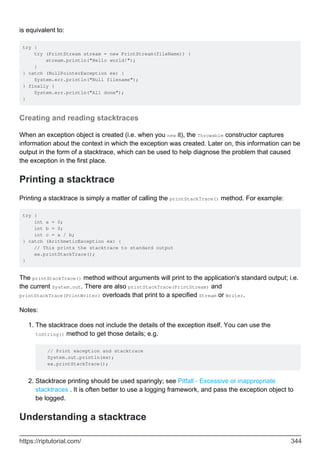 is equivalent to:
try {
try (PrintStream stream = new PrintStream(fileName)) {
stream.println("Hello world!");
}
} catch (NullPointerException ex) {
System.err.println("Null filename");
} finally {
System.err.println("All done");
}
Creating and reading stacktraces
When an exception object is created (i.e. when you new it), the Throwable constructor captures
information about the context in which the exception was created. Later on, this information can be
output in the form of a stacktrace, which can be used to help diagnose the problem that caused
the exception in the first place.
Printing a stacktrace
Printing a stacktrace is simply a matter of calling the printStackTrace() method. For example:
try {
int a = 0;
int b = 0;
int c = a / b;
} catch (ArithmeticException ex) {
// This prints the stacktrace to standard output
ex.printStackTrace();
}
The printStackTrace() method without arguments will print to the application's standard output; i.e.
the current System.out. There are also printStackTrace(PrintStream) and
printStackTrace(PrintWriter) overloads that print to a specified Stream or Writer.
Notes:
The stacktrace does not include the details of the exception itself. You can use the
toString() method to get those details; e.g.
// Print exception and stacktrace
System.out.println(ex);
ex.printStackTrace();
1.
Stacktrace printing should be used sparingly; see Pitfall - Excessive or inappropriate
stacktraces . It is often better to use a logging framework, and pass the exception object to
be logged.
2.
Understanding a stacktrace
https://riptutorial.com/ 344
 