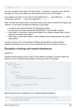 return a / b;
If we look a couple of lines earlier in the file to where b is initialized, it is apparent that b will have
the value zero. We can say without any doubt that this is the cause of the exception.
If we needed to go further, we can see from the stacktrace that bar() was called from foo() at line
3 of Test.java, and that foo() was in turn called from Main.main().
Note: The class and method names in the stack frames are the internal names for the classes and
methods. You will need to recognize the following unusual cases:
A nested or inner class will look like "OuterClass$InnerClass".
•
An anonymous inner class will look like "OuterClass$1", "OuterClass$2", etcetera.
•
When code in a constructor, instance field initializer or an instance initializer block is being
executed, the method name will be "".
•
When code in a static field initializer or static initializer block is being executed, the method
name will be "".
•
(In some versions of Java, the stacktrace formatting code will detect and elide repeated
stackframe sequences, as can occur when an application fails due to excessive recursion.)
Exception chaining and nested stacktraces
Java SE 1.4
Exception chaining happens when a piece of code catches an exception, and then creates and
throws a new one, passing the first exception as the cause. Here is an example:
File: Test,java
1 public class Test {
2 int foo() {
3 return 0 / 0;
4 }
5
6 public Test() {
7 try {
8 foo();
9 } catch (ArithmeticException ex) {
10 throw new RuntimeException("A bad thing happened", ex);
11 }
12 }
13
14 public static void main(String[] args) {
15 new Test();
16 }
17 }
When the above class is compiled and run, we get the following stacktrace:
Exception in thread "main" java.lang.RuntimeException: A bad thing happened
at Test.<init>(Test.java:10)
at Test.main(Test.java:15)
https://riptutorial.com/ 346
 
