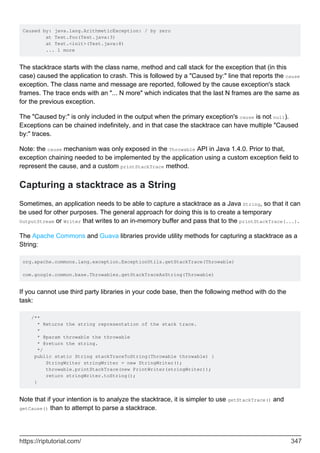 Caused by: java.lang.ArithmeticException: / by zero
at Test.foo(Test.java:3)
at Test.<init>(Test.java:8)
... 1 more
The stacktrace starts with the class name, method and call stack for the exception that (in this
case) caused the application to crash. This is followed by a "Caused by:" line that reports the cause
exception. The class name and message are reported, followed by the cause exception's stack
frames. The trace ends with an "... N more" which indicates that the last N frames are the same as
for the previous exception.
The "Caused by:" is only included in the output when the primary exception's cause is not null).
Exceptions can be chained indefinitely, and in that case the stacktrace can have multiple "Caused
by:" traces.
Note: the cause mechanism was only exposed in the Throwable API in Java 1.4.0. Prior to that,
exception chaining needed to be implemented by the application using a custom exception field to
represent the cause, and a custom printStackTrace method.
Capturing a stacktrace as a String
Sometimes, an application needs to be able to capture a stacktrace as a Java String, so that it can
be used for other purposes. The general approach for doing this is to create a temporary
OutputStream or Writer that writes to an in-memory buffer and pass that to the printStackTrace(...).
The Apache Commons and Guava libraries provide utility methods for capturing a stacktrace as a
String:
org.apache.commons.lang.exception.ExceptionUtils.getStackTrace(Throwable)
com.google.common.base.Throwables.getStackTraceAsString(Throwable)
If you cannot use third party libraries in your code base, then the following method with do the
task:
/**
* Returns the string representation of the stack trace.
*
* @param throwable the throwable
* @return the string.
*/
public static String stackTraceToString(Throwable throwable) {
StringWriter stringWriter = new StringWriter();
throwable.printStackTrace(new PrintWriter(stringWriter));
return stringWriter.toString();
}
Note that if your intention is to analyze the stacktrace, it is simpler to use getStackTrace() and
getCause() than to attempt to parse a stacktrace.
https://riptutorial.com/ 347
 