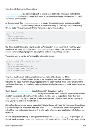 Handling InterruptedException
InterruptedException is a confusing beast - it shows up in seemingly innocuous methods like
Thread.sleep(), but handling it incorrectly leads to hard-to-manage code that behaves poorly in
concurrent environments.
At its most basic, if an InterruptedException is caught it means someone, somewhere, called
Thread.interrupt() on the thread your code is currently running in. You might be inclined to say
"It's my code! I'll never interrupt it!" and therefore do something like this:
// Bad. Don't do this.
try {
Thread.sleep(1000);
} catch (InterruptedException e) {
// disregard
}
But this is exactly the wrong way to handle an "impossible" event occurring. If you know your
application will never encounter an InterruptedException you should treat such an event as a
serious violation of your program's assumptions and exit as quickly as possible.
The proper way to handle an "impossible" interrupt is like so:
// When nothing will interrupt your code
try {
Thread.sleep(1000);
} catch (InterruptedException e) {
Thread.currentThread().interrupt();
throw new AssertionError(e);
}
This does two things; it first restores the interrupt status of the thread (as if the
InterruptedException had not been thrown in the first place), and then it throws an AssertionError
indicating the basic invariants of your application have been violated. If you know for certain that
you'll never interrupt the thread this code runs in this is safe since the catch block should never be
reached.
Using Guava's Uninterruptibles class helps simplify this pattern; calling
Uninterruptibles.sleepUninterruptibly() disregards the interrupted state of a thread until the sleep
duration has expired (at which point it's restored for later calls to inspect and throw their own
InterruptedException). If you know you'll never interrupt such code this safely avoids needing to
wrap your sleep calls in a try-catch block.
More often, however, you cannot guarantee that your thread will never be interrupted. In particular
if you're writing code that will be executed by an Executor or some other thread-management it's
critical that your code responds promptly to interrupts, otherwise your application will stall or even
deadlock.
In such cases the best thing to do is generally to allow the InterruptedException to propagate up
the call stack, adding a throws InterruptedException to each method in turn. This may seem kludgy
https://riptutorial.com/ 348
 