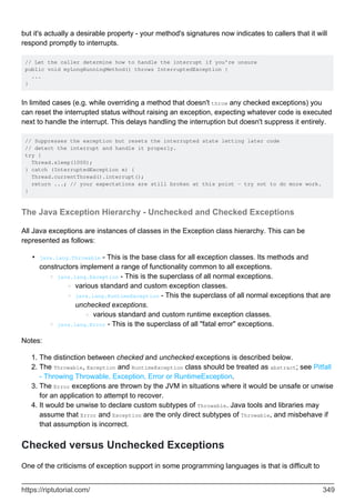 but it's actually a desirable property - your method's signatures now indicates to callers that it will
respond promptly to interrupts.
// Let the caller determine how to handle the interrupt if you're unsure
public void myLongRunningMethod() throws InterruptedException {
...
}
In limited cases (e.g. while overriding a method that doesn't throw any checked exceptions) you
can reset the interrupted status without raising an exception, expecting whatever code is executed
next to handle the interrupt. This delays handling the interruption but doesn't suppress it entirely.
// Suppresses the exception but resets the interrupted state letting later code
// detect the interrupt and handle it properly.
try {
Thread.sleep(1000);
} catch (InterruptedException e) {
Thread.currentThread().interrupt();
return ...; // your expectations are still broken at this point - try not to do more work.
}
The Java Exception Hierarchy - Unchecked and Checked Exceptions
All Java exceptions are instances of classes in the Exception class hierarchy. This can be
represented as follows:
java.lang.Throwable - This is the base class for all exception classes. Its methods and
constructors implement a range of functionality common to all exceptions.
java.lang.Exception - This is the superclass of all normal exceptions.
various standard and custom exception classes.
○
java.lang.RuntimeException - This the superclass of all normal exceptions that are
unchecked exceptions.
various standard and custom runtime exception classes.
○
○
○
java.lang.Error - This is the superclass of all "fatal error" exceptions.
○
•
Notes:
The distinction between checked and unchecked exceptions is described below.
1.
The Throwable, Exception and RuntimeException class should be treated as abstract; see Pitfall
- Throwing Throwable, Exception, Error or RuntimeException.
2.
The Error exceptions are thrown by the JVM in situations where it would be unsafe or unwise
for an application to attempt to recover.
3.
It would be unwise to declare custom subtypes of Throwable. Java tools and libraries may
assume that Error and Exception are the only direct subtypes of Throwable, and misbehave if
that assumption is incorrect.
4.
Checked versus Unchecked Exceptions
One of the criticisms of exception support in some programming languages is that is difficult to
https://riptutorial.com/ 349
 