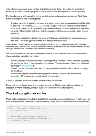 know which exceptions a given method or procedure might throw. Given that an unhandled
exception is liable to cause a program to crash, this can make exceptions a source of fragility.
The Java language addresses this concern with the checked exception mechanism. First, Java
classifies exceptions into two categories:
Checked exceptions typically represent anticipated events that an application should be able
to deal with. For instance, IOException and its subtypes represent error conditions that can
occur in I/O operations. Examples include, file opens failing because a file or directory does
not exist, network reads and writes failing because a network connection has been broken
and so on.
•
Unchecked exceptions typically represent unanticipated events that an application cannot
deal with. These are typically the result of a bug in the application.
•
(In the following, "thrown" refers to any exception thrown explicitly (by a throw statement), or implicitly (in a failed
dereference, type cast and so on). Similarly, "propagated" refers to an exception that was thrown in a nested call, and
not caught within that call. The sample code below will illustrate this.)
The second part of the checked exception mechanism is that there are restrictions on methods
where a checked exception may occur:
When a checked exception is thrown or propagated in a method, it must either be caught by
the method, or listed in the method's throws clause. (The significance of the throws clause is
described in this example.)
•
When a checked exception is thrown or propagated in an initializer block, it must be caught
the the block.
•
A checked exception cannot be propagated by a method call in a field initialization
expression. (There is no way to catch such an exception.)
•
In short, a checked exception must be either handled, or declared.
These restrictions do not apply to unchecked exceptions. This includes all cases where an
exception is thrown implicitly, since all such cases throw unchecked exceptions.
Checked exception examples
These code snippets are intended to illustrate the checked exception restrictions. In each case, we
show a version of the code with a compilation error, and a second version with the error corrected.
// This declares a custom checked exception.
public class MyException extends Exception {
// constructors omitted.
}
// This declares a custom unchecked exception.
public class MyException2 extends RuntimeException {
// constructors omitted.
}
https://riptutorial.com/ 350
 