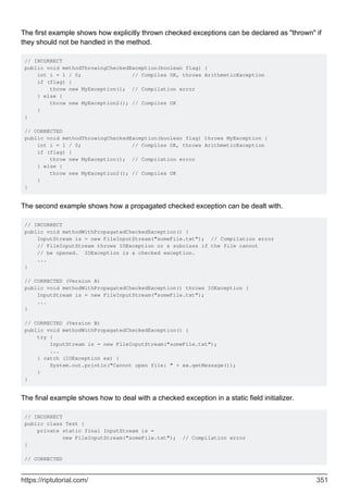 The first example shows how explicitly thrown checked exceptions can be declared as "thrown" if
they should not be handled in the method.
// INCORRECT
public void methodThrowingCheckedException(boolean flag) {
int i = 1 / 0; // Compiles OK, throws ArithmeticException
if (flag) {
throw new MyException(); // Compilation error
} else {
throw new MyException2(); // Compiles OK
}
}
// CORRECTED
public void methodThrowingCheckedException(boolean flag) throws MyException {
int i = 1 / 0; // Compiles OK, throws ArithmeticException
if (flag) {
throw new MyException(); // Compilation error
} else {
throw new MyException2(); // Compiles OK
}
}
The second example shows how a propagated checked exception can be dealt with.
// INCORRECT
public void methodWithPropagatedCheckedException() {
InputStream is = new FileInputStream("someFile.txt"); // Compilation error
// FileInputStream throws IOException or a subclass if the file cannot
// be opened. IOException is a checked exception.
...
}
// CORRECTED (Version A)
public void methodWithPropagatedCheckedException() throws IOException {
InputStream is = new FileInputStream("someFile.txt");
...
}
// CORRECTED (Version B)
public void methodWithPropagatedCheckedException() {
try {
InputStream is = new FileInputStream("someFile.txt");
...
} catch (IOException ex) {
System.out.println("Cannot open file: " + ex.getMessage());
}
}
The final example shows how to deal with a checked exception in a static field initializer.
// INCORRECT
public class Test {
private static final InputStream is =
new FileInputStream("someFile.txt"); // Compilation error
}
// CORRECTED
https://riptutorial.com/ 351
 