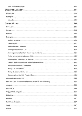Java LinkedHashMap class 682
Chapter 106: List vs SET 684
Introduction 684
Examples 684
List vs Set 684
Chapter 107: Lists 685
Introduction 685
Syntax 685
Remarks 685
Examples 686
Sorting a generic list 686
Creating a List 687
Positional Access Operations 689
Iterating over elements in a list 690
Removing elements from list B that are present in the list A 691
Finding common elements between 2 lists 692
Convert a list of integers to a list of strings 692
Creating, Adding and Removing element from an ArrayList 692
In-place replacement of a List element 693
Making a list unmodifiable 694
Moving objects around in the list 694
Classes implementing List - Pros and Cons 695
Classes implementing List 695
Pros and Cons of each implementation in term of time complexity 695
ArrayList 696
AttributeList 696
CopyOnWriteArrayList 696
LinkedList 696
RoleList 697
RoleUnresolvedList 697
Stack 697
Vector 697
 