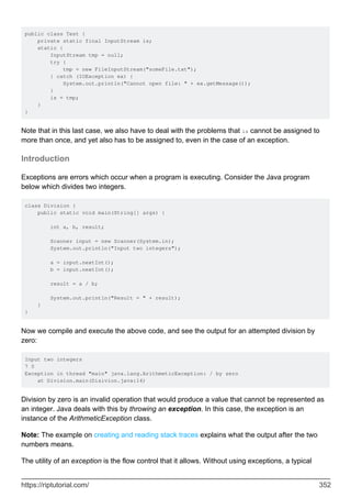public class Test {
private static final InputStream is;
static {
InputStream tmp = null;
try {
tmp = new FileInputStream("someFile.txt");
} catch (IOException ex) {
System.out.println("Cannot open file: " + ex.getMessage());
}
is = tmp;
}
}
Note that in this last case, we also have to deal with the problems that is cannot be assigned to
more than once, and yet also has to be assigned to, even in the case of an exception.
Introduction
Exceptions are errors which occur when a program is executing. Consider the Java program
below which divides two integers.
class Division {
public static void main(String[] args) {
int a, b, result;
Scanner input = new Scanner(System.in);
System.out.println("Input two integers");
a = input.nextInt();
b = input.nextInt();
result = a / b;
System.out.println("Result = " + result);
}
}
Now we compile and execute the above code, and see the output for an attempted division by
zero:
Input two integers
7 0
Exception in thread "main" java.lang.ArithmeticException: / by zero
at Division.main(Disivion.java:14)
Division by zero is an invalid operation that would produce a value that cannot be represented as
an integer. Java deals with this by throwing an exception. In this case, the exception is an
instance of the ArithmeticException class.
Note: The example on creating and reading stack traces explains what the output after the two
numbers means.
The utility of an exception is the flow control that it allows. Without using exceptions, a typical
https://riptutorial.com/ 352
 