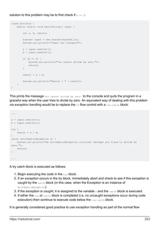 solution to this problem may be to first check if b == 0:
class Division {
public static void main(String[] args) {
int a, b, result;
Scanner input = new Scanner(System.in);
System.out.println("Input two integers");
a = input.nextInt();
b = input.nextInt();
if (b == 0) {
System.out.println("You cannot divide by zero.");
return;
}
result = a / b;
System.out.println("Result = " + result);
}
}
This prints the message You cannot divide by zero. to the console and quits the program in a
graceful way when the user tries to divide by zero. An equivalent way of dealing with this problem
via exception handling would be to replace the if flow control with a try-catch block:
...
a = input.nextInt();
b = input.nextInt();
try {
result = a / b;
}
catch (ArithmeticException e) {
System.out.println("An ArithmeticException occurred. Perhaps you tried to divide by
zero.");
return;
}
...
A try catch block is executed as follows:
Begin executing the code in the try block.
1.
If an exception occurs in the try block, immediately abort and check to see if this exception is
caught by the catch block (in this case, when the Exception is an instance of
ArithmeticException).
2.
If the exception is caught, it is assigned to the variable e and the catch block is executed.
3.
If either the try or catch block is completed (i.e. no uncaught exceptions occur during code
execution) then continue to execute code below the try-catch block.
4.
It is generally considered good practice to use exception handling as part of the normal flow
https://riptutorial.com/ 353
 