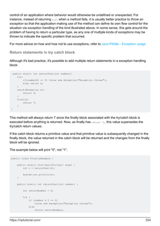 control of an application where behavior would otherwise be undefined or unexpected. For
instance, instead of returning null when a method fails, it is usually better practice to throw an
exception so that the application making use of the method can define its own flow control for the
situation via exception handling of the kind illustrated above. In some sense, this gets around the
problem of having to return a particular type, as any one of multiple kinds of exceptions may be
thrown to indicate the specific problem that occurred.
For more advice on how and how not to use exceptions, refer to Java Pitfalls - Exception usage
Return statements in try catch block
Although it's bad practice, it's possible to add multiple return statements in a exception handling
block:
public static int returnTest(int number){
try{
if(number%2 == 0) throw new Exception("Exception thrown");
else return x;
}
catch(Exception e){
return 3;
}
finally{
return 7;
}
}
This method will always return 7 since the finally block associated with the try/catch block is
executed before anything is returned. Now, as finally has return 7;, this value supersedes the
try/catch return values.
If the catch block returns a primitive value and that primitive value is subsequently changed in the
finally block, the value returned in the catch block will be returned and the changes from the finally
block will be ignored.
The example below will print "0", not "1".
public class FinallyExample {
public static void main(String[] args) {
int n = returnTest(4);
System.out.println(n);
}
public static int returnTest(int number) {
int returnNumber = 0;
try {
if (number % 2 == 0)
throw new Exception("Exception thrown");
else
return returnNumber;
https://riptutorial.com/ 354
 